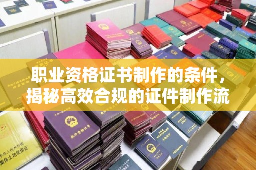 西秀职业资格证书制作的条件，揭秘高效合规的证件制作流程